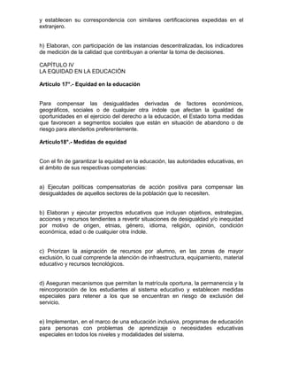 y establecen su correspondencia con similares certificaciones expedidas en el
extranjero.
h) Elaboran, con participación de las instancias descentralizadas, los indicadores
de medición de la calidad que contribuyan a orientar la toma de decisiones.
CAPÍTULO IV
LA EQUIDAD EN LA EDUCACIÓN
Artículo 17°.- Equidad en la educación
Para compensar las desigualdades derivadas de factores económicos,
geográficos, sociales o de cualquier otra índole que afectan la igualdad de
oportunidades en el ejercicio del derecho a la educación, el Estado toma medidas
que favorecen a segmentos sociales que están en situación de abandono o de
riesgo para atenderlos preferentemente.
Artículo18°.- Medidas de equidad
Con el fin de garantizar la equidad en la educación, las autoridades educativas, en
el ámbito de sus respectivas competencias:
a) Ejecutan políticas compensatorias de acción positiva para compensar las
desigualdades de aquellos sectores de la población que lo necesiten.
b) Elaboran y ejecutar proyectos educativos que incluyan objetivos, estrategias,
acciones y recursos tendientes a revertir situaciones de desigualdad y/o inequidad
por motivo de origen, etnias, género, idioma, religión, opinión, condición
económica, edad o de cualquier otra índole.
c) Priorizan la asignación de recursos por alumno, en las zonas de mayor
exclusión, lo cual comprende la atención de infraestructura, equipamiento, material
educativo y recursos tecnológicos.
d) Aseguran mecanismos que permitan la matrícula oportuna, la permanencia y la
reincorporación de los estudiantes al sistema educativo y establecen medidas
especiales para retener a los que se encuentran en riesgo de exclusión del
servicio.
e) Implementan, en el marco de una educación inclusiva, programas de educación
para personas con problemas de aprendizaje o necesidades educativas
especiales en todos los niveles y modalidades del sistema.
 