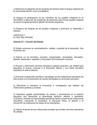 c) Determina la obligación de los docentes de dominar tanto la lengua originaria de
la zona donde laboran como el castellano.
d) Asegura la participación de los miembros de los pueblos indígenas en la
formulación y ejecución de programas de educación para formar equipos capaces
de asumir progresivamente la gestión de dichos programas.
e) Preserva las lenguas de los pueblos indígenas y promueve su desarrollo y
práctica.
CAPÍTULO V
EL ROL DEL ESTADO
Artículo 21°.- Función del Estado
El Estado promueve la universalización, calidad y equidad de la educación. Sus
funciones son:
a) Ejercer un rol normativo, promotor, compensador, concertador, articulador,
garante, planificador, regulador y financiador de la educación nacional.
b) Proveer y administrar servicios educativos públicos gratuitos y de calidad para
garantizar el acceso universal a la Educación Básica y una oferta educativa
equitativa en todo el sistema.
c) Promover el desarrollo científico y tecnológico en las instituciones educativas de
todo el país y la incorporación de nuevas tecnologías en el proceso educativo.
d) Reconocer e incentivar la innovación e investigación que realizan las
instituciones públicas y privadas.
e) Garantizar iguales oportunidades de acceso y permanencia en el sistema
educativo que favorezcan el aprendizaje oportuno, efectivo y pertinente.
f) Orientar y articular los aprendizajes generados dentro y fuera de las instituciones
educativas, incluyendo la recreación, la educación física, el deporte y la
prevención de situaciones de riesgo de los estudiantes.
g) Valorar el aporte de las instituciones privadas que brindan servicios educativos
de calidad.
 