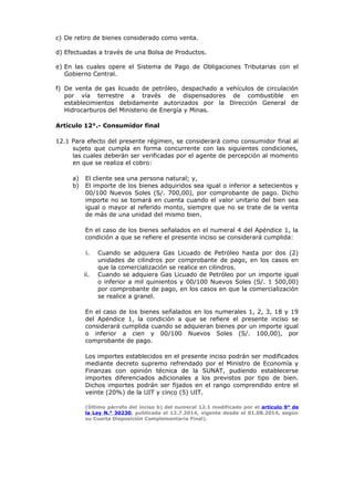 c) De retiro de bienes considerado como venta.
d) Efectuadas a través de una Bolsa de Productos.
e) En las cuales opere el Sistema de Pago de Obligaciones Tributarias con el
Gobierno Central.
f) De venta de gas licuado de petróleo, despachado a vehículos de circulación
por vía terrestre a través de dispensadores de combustible en
establecimientos debidamente autorizados por la Dirección General de
Hidrocarburos del Ministerio de Energía y Minas.
Artículo 12°.- Consumidor final
12.1 Para efecto del presente régimen, se considerará como consumidor final al
sujeto que cumpla en forma concurrente con las siguientes condiciones,
las cuales deberán ser verificadas por el agente de percepción al momento
en que se realiza el cobro:
a) El cliente sea una persona natural; y,
b) El importe de los bienes adquiridos sea igual o inferior a setecientos y
00/100 Nuevos Soles (S/. 700,00), por comprobante de pago. Dicho
importe no se tomará en cuenta cuando el valor unitario del bien sea
igual o mayor al referido monto, siempre que no se trate de la venta
de más de una unidad del mismo bien.
En el caso de los bienes señalados en el numeral 4 del Apéndice 1, la
condición a que se refiere el presente inciso se considerará cumplida:
i. Cuando se adquiera Gas Licuado de Petróleo hasta por dos (2)
unidades de cilindros por comprobante de pago, en los casos en
que la comercialización se realice en cilindros.
ii. Cuando se adquiera Gas Licuado de Petróleo por un importe igual
o inferior a mil quinientos y 00/100 Nuevos Soles (S/. 1 500,00)
por comprobante de pago, en los casos en que la comercialización
se realice a granel.
En el caso de los bienes señalados en los numerales 1, 2, 3, 18 y 19
del Apéndice 1, la condición a que se refiere el presente inciso se
considerará cumplida cuando se adquieran bienes por un importe igual
o inferior a cien y 00/100 Nuevos Soles (S/. 100,00), por
comprobante de pago.
Los importes establecidos en el presente inciso podrán ser modificados
mediante decreto supremo refrendado por el Ministro de Economía y
Finanzas con opinión técnica de la SUNAT, pudiendo establecerse
importes diferenciados adicionales a los previstos por tipo de bien.
Dichos importes podrán ser fijados en el rango comprendido entre el
veinte (20%) de la UIT y cinco (5) UIT.
(Último párrafo del inciso b) del numeral 12.1 modificado por el artículo 9° de
la Ley N.° 30230, publicada el 12.7.2014, vigente desde el 01.08.2014, según
su Cuarta Disposición Complementaria Final).
 