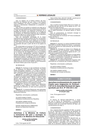 El Peruano
Lima, sábado 20 de agosto de 2011              NORMAS LEGALES                                                    448707
     CONSIDERANDO:                                                 Visto el Oﬁcio Núm. 652-2011-SG-MC, suscrito por el
                                                                Secretario General del Ministerio de Cultura;
    Que, es objetivo de la Política Exterior del Perú
promover los intereses del país, tanto a nivel bilateral           CONSIDERANDO:
como multilateral, con miras a consolidar su presencia
regional e internacional, fortaleciendo su proyección a             Que, la señora Susana Esther Baca de la Colina, se
nivel global;                                                   ausentará del país del 20 al 28 de agosto de 2011, por
    Que, el Perú ha recibido la invitación por parte de la      razones de índole personal;
Secretaría de la Presidencia Pro Tempore de la UNASUR               Que, los gastos que demande el viaje serán asumidos
a cargo del Ministerio de Relaciones Exteriores de la           por la citada funcionaria, sin generar gastos al Tesoro
República de Guyana, para participar en el Consejo de           Público;
los Ministros de Relaciones Exteriores de la UNASUR                 Que, en consecuencia, es necesario encargar la
que tendrá lugar en la ciudad de Buenos Aires, República        Cartera de la Ministra de Cultura;
Argentina, el día 24 de agosto de 2011;                             De conformidad con el artículo 127º de la Constitución
    Que, por representar actividades de la mayor                Política del Perú; y,
importancia para la política exterior del Perú, es necesario        Estando a lo acordado;
autorizar el viaje del Ministro de Estado en el Despacho
de Relaciones Exteriores, quien participará en la citada           SE RESUELVE:
reunión, razón por la cual en atención al itinerario previsto
se ausentará del país a partir del día 23 de agosto de              Artículo 1º.- Autorizar a la señora SUSANA ESTHER
2011;                                                           BACA DE LA COLINA, Ministra de Cultura, a ausentarse
    De conformidad con el artículo 127º de la Constitución      del país por razones de índole personal, del 20 al 28 de
Política del Perú, la Ley Nº 29158, Ley Orgánica del Poder      agosto de 2011.
Ejecutivo, Ley Nº 29357, Ley de Organización y Funciones            Artículo 2º.- Encargar la Cartera de la Ministra de
del Ministerio de Relaciones Exteriores, en concordancia        Cultura a la Ministra de Educación, señora PATRICIA
con el artículo 83º del Reglamento de la Ley de Bases           SALAS O’BRIAN, a partir del 20 de agosto de 2011, y en
de la Carrera Administrativa, aprobado mediante el              tanto dure la ausencia de la Titular.
Decreto Supremo Nº 005-90-PCM; la Ley Nº 27619, que                 Artículo 3º.- La presente autorización no irroga gastos
regula la autorización de viajes al exterior de servidores y    con cargo al presupuesto del Ministerio de Cultura y no
funcionarios públicos, modiﬁcada por la Ley Nº 28807 y          da derecho a exoneración o liberación de impuestos de
su reglamento aprobado por el Decreto Supremo Nº 047-           aduana de cualquier clase o denominación.
2002-PCM; su modiﬁcatoria el Decreto Supremo Nº 005-                Artículo 4º.- La presente Resolución Suprema será
2006-PCM, así como la Ley Nº 29626, Ley de Presupuesto          refrendada por el Presidente del Consejo de Ministros.
del Sector Público para el año Fiscal 2011;
                                                                   Regístrese, comuníquese y publíquese.
     SE RESUELVE:
                                                                   OLLANTA HUMALA TASSO
     Artículo 1º.- Autorizar el viaje del Ministro de Estado       Presidente Constitucional de la República
en el Despacho de Relaciones Exteriores, Fortunato
Rafael Roncagliolo Orbegoso, a la ciudad de Buenos                 SALOMÓN LERNER GHITIS
Aires, República Argentina, los días 23 y 24 de agosto de          Presidente del Consejo de Ministros
2011, de acuerdo a lo expuesto en la parte considerativa.
     Artículo 2º.- Los gastos que irrogue la participación         680589-1
del Ministro de Estado en el Despacho de Relaciones por
concepto de pasajes USD$ 1,180.00; y viáticos USD$
400.00; serán cubiertos por el Pliego Presupuestal del
Ministerio de Relaciones Exteriores, debiendo rendir
                                                                                AGRICULTURA
cuenta documentada en un plazo no mayor de quince (15)
días calendario al término de la referida comisión.             Aprueban reordenamiento de cargos del
     Artículo 3º.- Encargar el Despacho de Relaciones           Cuadro para Asignación de Personal -
Exteriores al señor Salomón Lerner Ghitis, Presidente
del Consejo de Ministros, en tanto dure la ausencia del
                                                                CAP de la Autoridad Nacional del Agua,
titular.                                                        aprobado por R.S. Nº 002-2011-AG
     Artículo 4º.- La presente Resolución será refrendada
por el Presidente del Consejo de Ministros y el Ministro de                   RESOLUCIÓN JEFATURAL
Relaciones Exteriores.                                                           Nº 570-2011-ANA

     Regístrese, comuníquese y publíquese.                         Lima, 18 de agosto de 2011

     OLLANTA HUMALA TASSO                                          VISTO:
     Presidente Constitucional de la República
                                                                   El Informe Nº 046-2011-ANA-OPP-UP, a través
     SALOMÓN LERNER GHITIS                                      del cual la Oﬁcina de Planeamiento y Presupuesto
     Presidente del Consejo de Ministros                        propone la modiﬁcación del Cuadro para Asignación de
                                                                Personal (CAP) de la Autoridad Nacional del Agua, por
     RAFAEL RONCAGLIOLO ORBEGOSO                                reordenamiento de cargo; y,
     Ministro de Relaciones Exteriores
                                                                   CONSIDERANDO:
     680588-5                                                       Que, mediante Decreto Legislativo Nº 997, se aprobó
                                                                la Ley de Organización y Funciones del Ministerio de
Autorizan a la Ministra de Cultura                              Agricultura, que crea la Autoridad Nacional del Agua,
                                                                como organismo público responsable de dictar las normas
a ausentarse del país y encargan su                             y establecer los procedimientos para la gestión integrada
Despacho a la Ministra de Educación                             y sostenible de los recursos hídricos;
                                                                    Que, por Resolución Suprema Nº 002-2011-AG, se
                      RESOLUCIÓN SUPREMA                        aprueba el Cuadro para Asignación de Personal de la
                         Nº 245-2011-PCM                        Autoridad Nacional del Agua -ANA, que contiene los
                                                                cargos deﬁnidos y aprobados de la Entidad, sobre la
     Lima, 19 de agosto de 2011                                 base de la estructura orgánica vigente prevista en su
 