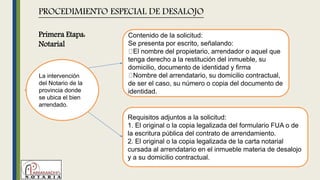 La intervención
del Notario de la
provincia donde
se ubica el bien
arrendado.
PROCEDIMIENTO ESPECIAL DE DESALOJO
Contenido de la solicitud:
Se presenta por escrito, señalando:
El nombre del propietario, arrendador o aquel que
tenga derecho a la restitución del inmueble, su
domicilio, documento de identidad y firma
Nombre del arrendatario, su domicilio contractual,
de ser el caso, su número o copia del documento de
identidad.
Requisitos adjuntos a la solicitud:
1. El original o la copia legalizada del formulario FUA o de
la escritura pública del contrato de arrendamiento.
2. El original o la copia legalizada de la carta notarial
cursada al arrendatario en el inmueble materia de desalojo
y a su domicilio contractual.
Primera Etapa:
Notarial
 
