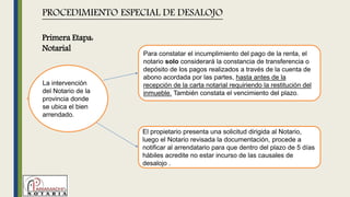 La intervención
del Notario de la
provincia donde
se ubica el bien
arrendado.
PROCEDIMIENTO ESPECIAL DE DESALOJO
Para constatar el incumplimiento del pago de la renta, el
notario solo considerará la constancia de transferencia o
depósito de los pagos realizados a través de la cuenta de
abono acordada por las partes, hasta antes de la
recepción de la carta notarial requiriendo la restitución del
inmueble. También constata el vencimiento del plazo.
El propietario presenta una solicitud dirigida al Notario,
luego el Notario revisada la documentación, procede a
notificar al arrendatario para que dentro del plazo de 5 días
hábiles acredite no estar incurso de las causales de
desalojo .
Primera Etapa:
Notarial
 