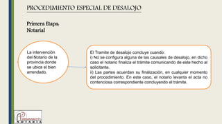 La intervención
del Notario de la
provincia donde
se ubica el bien
arrendado.
PROCEDIMIENTO ESPECIAL DE DESALOJO
El Tramite de desalojo concluye cuando:
i) No se configura alguna de las causales de desalojo, en dicho
caso el notario finaliza el trámite comunicando de este hecho al
solicitante.
ii) Las partes acuerdan su finalización, en cualquier momento
del procedimiento. En este caso, el notario levanta el acta no
contenciosa correspondiente concluyendo el trámite.
Primera Etapa:
Notarial
 