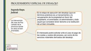 La intervención
del Juez de Paz
Letrado de la
provincia donde
se ubica el bien
arrendado.
PROCEDIMIENTO ESPECIAL DE DESALOJO
Es la etapa de ejecución del desalojo (que en
términos prácticos es un lanzamiento) y la
recuperación de la propiedad en favor del
propietario, el arrendador, el administrador y todo
aquel que considere tener derecho a la restitución
de un bien inmueble.
.
El interesado podrá solicitar ante el Juez el pago de
las costas y costos del proceso, así como de los
servicios notariales derivados del desalojo.
.
Segunda Etapa:
Judicial
 