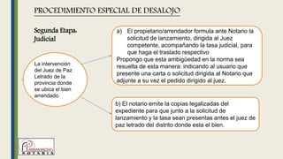 La intervención
del Juez de Paz
Letrado de la
provincia donde
se ubica el bien
arrendado.
PROCEDIMIENTO ESPECIAL DE DESALOJO
a) El propietario/arrendador formula ante Notario la
solicitud de lanzamiento, dirigida al Juez
competente, acompañando la tasa judicial, para
que haga el traslado respectivo
Propongo que esta ambigüedad en la norma sea
resuelta de esta manera: indicando al usuario que
presente una carta o solicitud dirigida al Notario que
adjunte a su vez el pedido dirigido al juez.
b) El notario emite la copias legalizadas del
expediente para que junto a la solicitud de
lanzamiento y la tasa sean presentas antes el juez de
paz letrado del distrito donde esta el bien.
Segunda Etapa:
Judicial
 