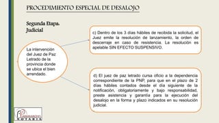 La intervención
del Juez de Paz
Letrado de la
provincia donde
se ubica el bien
arrendado.
PROCEDIMIENTO ESPECIAL DE DESALOJO
c) Dentro de los 3 días hábiles de recibida la solicitud, el
Juez emite la resolución de lanzamiento, la orden de
descerraje en caso de resistencia. La resolución es
apelable SIN EFECTO SUSPENSIVO.
d) El juez de paz letrado cursa oficio a la dependencia
correspondiente de la PNP, para que en el plazo de 2
días hábiles contados desde el día siguiente de la
notificación, obligatoriamente y bajo responsabilidad,
preste asistencia y garantía para la ejecución del
desalojo en la forma y plazo indicados en su resolución
judicial.
.
Segunda Etapa:
Judicial
 