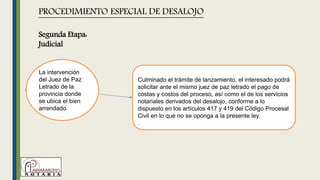 La intervención
del Juez de Paz
Letrado de la
provincia donde
se ubica el bien
arrendado.
PROCEDIMIENTO ESPECIAL DE DESALOJO
Culminado el trámite de lanzamiento, el interesado podrá
solicitar ante el mismo juez de paz letrado el pago de
costas y costos del proceso, así como el de los servicios
notariales derivados del desalojo, conforme a lo
dispuesto en los artículos 417 y 419 del Código Procesal
Civil en lo que no se oponga a la presente ley.
.
Segunda Etapa:
Judicial
 