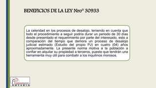 La celeridad en los procesos de desalojo, teniendo en cuenta que
todo el procedimiento a seguir podría durar un periodo de 30 días
desde presentado el requerimiento por parte del interesado, esto a
comparación del tiempo que demora un proceso de desalojo
judicial estimado (Estudio del propio PJ) en cuatro (04) años
aproximadamente. La presente norma motiva a la población a
confiar en alquilar su propiedad a terceros, puesto que tendrán una
herramienta muy útil para combatir a los inquilinos morosos.
BENEFICIOS DE LA LEY Nro° 30933
 