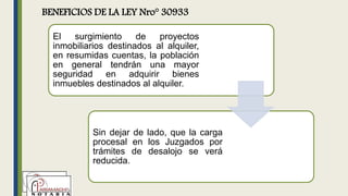 BENEFICIOS DE LA LEY Nro° 30933
El surgimiento de proyectos
inmobiliarios destinados al alquiler,
en resumidas cuentas, la población
en general tendrán una mayor
seguridad en adquirir bienes
inmuebles destinados al alquiler.
Sin dejar de lado, que la carga
procesal en los Juzgados por
trámites de desalojo se verá
reducida.
 