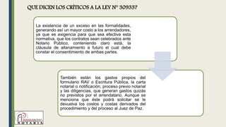 QUE DICEN LOS CRÍTICOS A LA LEY N° 30933?
La existencia de un exceso en las formalidades,
generando así un mayor costo a los arrendadores,
ya que es exigencia para que sea efectiva esta
normativa, que los contratos sean celebrados ante
Notario Público, conteniendo claro está, la
cláusula de allanamiento a futuro el cual debe
constar el consentimiento de ambas partes.
También están los gastos propios del
formulario RAV o Escritura Pública, la carta
notarial o notificación, proceso previo notarial
y las diligencias, que generan gastos quizás
no previstos por el arrendatario. Aunque se
menciona que éste podrá solicitar se le
devuelva los costos y costas derivados del
procedimiento y del proceso al Juez de Paz.
 