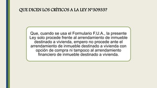 QUE DICEN LOS CRÍTICOS A LA LEY N°30933?
Que, cuando se usa el Formulario F.U.A., la presente
Ley solo procede frente al arrendamiento de inmueble
destinado a vivienda, empero no procede ante el
arrendamiento de inmueble destinado a vivienda con
opción de compra ni tampoco al arrendamiento
financiero de inmueble destinado a vivienda.
 