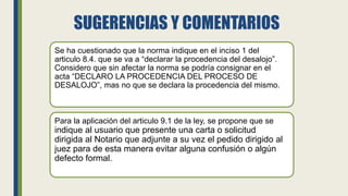 SUGERENCIAS Y COMENTARIOS
Se ha cuestionado que la norma indique en el inciso 1 del
articulo 8.4. que se va a “declarar la procedencia del desalojo”.
Considero que sin afectar la norma se podría consignar en el
acta “DECLARO LA PROCEDENCIA DEL PROCESO DE
DESALOJO”, mas no que se declara la procedencia del mismo.
Para la aplicación del articulo 9.1 de la ley, se propone que se
indique al usuario que presente una carta o solicitud
dirigida al Notario que adjunte a su vez el pedido dirigido al
juez para de esta manera evitar alguna confusión o algún
defecto formal.
 