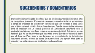 SUGERENCIAS Y COMENTARIOS
Duros críticos han llegado a señalar que se crea una jurisdicción notarial a fin
de descalificar la norma. Evidencian desconocer que los Notarios ya estamos
a cargo de procesos de jurisdicción voluntaria que son llevados a cabo tanto
por el juez como el notario desde hace tiempo. Con la presente ley estamos
ante la creación de un nuevo proceso de jurisdicción voluntaria con la
particularidad de ser una fase previa a un proceso judicial. Asimismo, es de
resaltar que no se ha previsto que esta fase previa pueda ser llevada a cabo
por el Juez de Paz, pese a ser también un procedimiento de jurisdicción
voluntaria sin litis; lo cual de darse un futuro sería una opción más para el
usuario y de esta manera se acallarían muchas críticas.
 