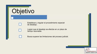 Objetivo
Establecer y regular el procedimiento especial
de desalojo.
Lograr que el desalojo se efectúe en un plazo de
tiempo razonable.
Busca superar las limitaciones del proceso judicial.
 