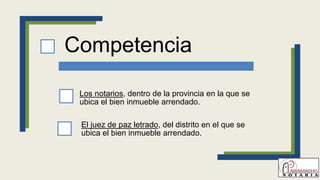 Competencia
Los notarios, dentro de la provincia en la que se
ubica el bien inmueble arrendado.
El juez de paz letrado, del distrito en el que se
ubica el bien inmueble arrendado.
 