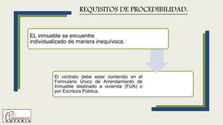 EL inmueble se encuentre
individualizado de manera inequívoca.
El contrato debe estar contenido en el
Formulario Único de Arrendamiento de
Inmueble destinado a vivienda (FUA) o
por Escritura Pública.
REQUISITOS DE PROCEDIBILIDAD:
 