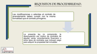 Las modificaciones o adendas al contrato de
arrendamiento deben cumplir con la misma
formalidad que el contrato primigenio.
La presente ley no comprende; la
desocupación por motivo de contratos de
alquiler venta, arrendamiento financiero u
otros tipos de contratos que incluyan pago
para adquirir la propiedad del inmueble.
REQUISITOS DE PROCEDIBILIDAD:
 
