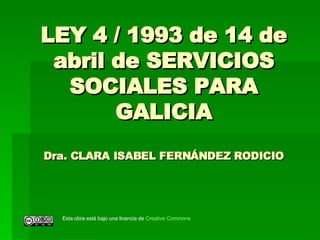 LEY 4 / 1993 de 14 de abril de SERVICIOS SOCIALES PARA GALICIA Dra. CLARA ISABEL FERNÁNDEZ RODICIO Esta obra está bajo una licencia de  Creative   Commons 