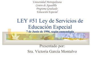 LEY #51 Ley de Servicios de Educación Especial 7 de Junio de 1996, según enmendada Presentado por: Sra. Victoria García Montalvo Universidad Metropolitana Centro de Aguadilla  Programa Graduado  Educación Especial 
