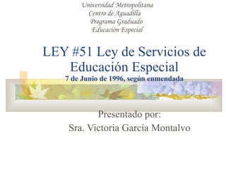 LEY #51 Ley de Servicios de Educación Especial 7 de Junio de 1996, según enmendada Presentado por: Sra. Victoria García Montalvo Universidad Metropolitana Centro de Aguadilla  Programa Graduado  Educación Especial 
