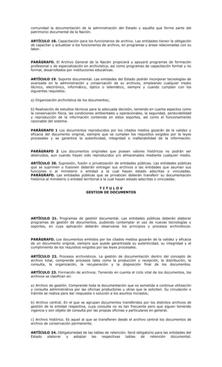comunidad la documentación de la administración del Estado y aquélla que forme parte del
patrimonio documental de la Nación.
ARTÍCULO 18. Capacitación para los funcionarios de archivo. Las entidades tienen la obligación
de capacitar y actualizar a los funcionarios de archivo, en programas y áreas relacionadas con su
labor.
PARÁGRAFO. El Archivo General de la Nación propiciará y apoyará programas de formación
profesional y de especialización en archivística, así como programas de capacitación formal y no
formal, desarrollados por instituciones educativas.
ARTÍCULO 19. Soporte documental. Las entidades del Estado podrán incorporar tecnologías de
avanzada en la administración y conservación de su archivos, empleando cualquier medio
técnico, electrónico, informático, óptico o telemático, siempre y cuando cumplan con los
siguientes requisitos:
a) Organización archivística de los documentos;
b) Realización de estudios técnicos para la adecuada decisión, teniendo en cuenta aspectos como
la conservación física, las condiciones ambientales y operacionales, la seguridad, perdurabilidad
y reproducción de la información contenida en estos soportes, así como el funcionamiento
razonable del sistema.
PARÁGRAFO 1 Los documentos reproducidos por los citados medios gozarán de la validez y
eficacia del documento original, siempre que se cumplan los requisitos exigidos por la leyes
procesales y se garantice la autenticidad, integridad e inalterabilidad de la información.
PARÁGRAFO 2 Los documentos originales que posean valores históricos no podrán ser
destruidos, aun cuando hayan sido reproducidos y/o almacenados mediante cualquier medio.
ARTÍCULO 20. Supresión, fusión o privatización de entidades públicas. Las entidades públicas
que se suprimen o fusionen deberán entregar sus archivos a las entidades que asuman sus
funciones o al ministerio o entidad a la cual hayan estado adscritas o vinculadas.
PARÁGRAFO. Las entidades públicas que se privaticen deberán transferir su documentación
histórica al ministerio o entidad territorial a la cual hayan estado adscritas o vinculadas.
T I T U L O V
GESTION DE DOCUMENTOS
ARTÍCULO 21. Programas de gestión documental. Las entidades públicas deberán elaborar
programas de gestión de documentos, pudiendo contemplar el uso de nuevas tecnologías y
soportes, en cuya aplicación deberán observarse los principios y procesos archivísticos.
PARÁGRAFO. Los documentos emitidos por los citados medios gozarán de la validez y eficacia
de un documento original, siempre que quede garantizada su autenticidad, su integridad y el
cumplimiento de los requisitos exigidos por las leyes procesales.
ARTÍCULO 22. Procesos archivísticos. La gestión de documentación dentro del concepto de
archivo total, comprende procesos tales como la producción o recepción, la distribución, la
consulta, la organización, la recuperación y la disposición final de los documentos.
ARTÍCULO 23. Formación de archivos. Teniendo en cuenta el ciclo vital de los documentos, los
archivos se clasifican en:
a) Archivo de gestión. Comprende toda la documentación que es sometida a continua utilización
y consulta administrativa por las oficinas productoras u otras que la soliciten. Su circulación o
trámite se realiza para dar respuesta o solución a los asuntos iniciados;
b) Archivo central. En el que se agrupan documentos transferidos por los distintos archivos de
gestión de la entidad respectiva, cuya consulta no es tan frecuente pero que siguen teniendo
vigencia y son objeto de consulta por las propias oficinas y particulares en general.
c) Archivo histórico. Es aquel al que se transfieren desde el archivo central los documentos de
archivo de conservación permanente.
ARTÍCULO 24. Obligatoriedad de las tablas de retención. Será obligatorio para las entidades del
Estado elaborar y adoptar las respectivas tablas de retención documental.
 