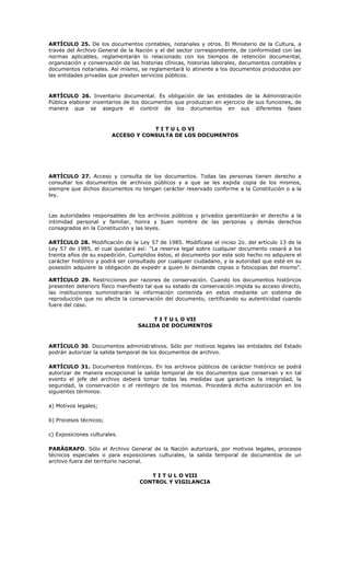 ARTÍCULO 25. De los documentos contables, notariales y otros. El Ministerio de la Cultura, a
través del Archivo General de la Nación y el del sector correspondiente, de conformidad con las
normas aplicables, reglamentarán lo relacionado con los tiempos de retención documental,
organización y conservación de las historias clínicas, historias laborales, documentos contables y
documentos notariales. Así mismo, se reglamentará lo atinente a los documentos producidos por
las entidades privadas que presten servicios públicos.
ARTÍCULO 26. Inventario documental. Es obligación de las entidades de la Administración
Pública elaborar inventarios de los documentos que produzcan en ejercicio de sus funciones, de
manera que se asegure el control de los documentos en sus diferentes fases
T I T U L O VI
ACCESO Y CONSULTA DE LOS DOCUMENTOS
ARTÍCULO 27. Acceso y consulta de los documentos. Todas las personas tienen derecho a
consultar los documentos de archivos públicos y a que se les expida copia de los mismos,
siempre que dichos documentos no tengan carácter reservado conforme a la Constitución o a la
ley.
Las autoridades responsables de los archivos públicos y privados garantizarán el derecho a la
intimidad personal y familiar, honra y buen nombre de las personas y demás derechos
consagrados en la Constitución y las leyes.
ARTÍCULO 28. Modificación de la Ley 57 de 1985. Modifícase el inciso 2o. del artículo 13 de la
Ley 57 de 1985, el cual quedará así: "La reserva legal sobre cualquier documento cesará a los
treinta años de su expedición. Cumplidos éstos, el documento por este solo hecho no adquiere el
carácter histórico y podrá ser consultado por cualquier ciudadano, y la autoridad que esté en su
posesión adquiere la obligación de expedir a quien lo demande copias o fotocopias del mismo".
ARTÍCULO 29. Restricciones por razones de conservación. Cuando los documentos históricos
presenten deterioro físico manifiesto tal que su estado de conservación impida su acceso directo,
las instituciones suministrarán la información contenida en estos mediante un sistema de
reproducción que no afecte la conservación del documento, certificando su autenticidad cuando
fuere del caso.
T I T U L O VII
SALIDA DE DOCUMENTOS
ARTÍCULO 30. Documentos administrativos. Sólo por motivos legales las entidades del Estado
podrán autorizar la salida temporal de los documentos de archivo.
ARTÍCULO 31. Documentos históricos. En los archivos públicos de carácter histórico se podrá
autorizar de manera excepcional la salida temporal de los documentos que conservan y en tal
evento el jefe del archivo deberá tomar todas las medidas que garanticen la integridad, la
seguridad, la conservación o el reintegro de los mismos. Procederá dicha autorización en los
siguientes términos:
a) Motivos legales;
b) Procesos técnicos;
c) Exposiciones culturales.
PARÁGRAFO. Sólo el Archivo General de la Nación autorizará, por motivos legales, procesos
técnicos especiales o para exposiciones culturales, la salida temporal de documentos de un
archivo fuera del territorio nacional.
T I T U L O VIII
CONTROL Y VIGILANCIA
 