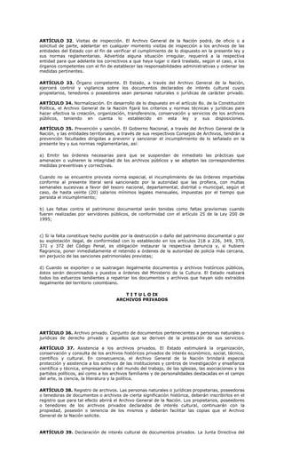ARTÍCULO 32. Visitas de inspección. El Archivo General de la Nación podrá, de oficio o a
solicitud de parte, adelantar en cualquier momento visitas de inspección a los archivos de las
entidades del Estado con el fin de verificar el cumplimiento de lo dispuesto en la presente ley y
sus normas reglamentarias. Advertida alguna situación irregular, requerirá a la respectiva
entidad para que adelante los correctivos a que haya lugar o dará traslado, según el caso, a los
órganos competentes con el fin de establecer las responsabilidades administrativas y ordenar las
medidas pertinentes.
ARTÍCULO 33. Órgano competente. El Estado, a través del Archivo General de la Nación,
ejercerá control y vigilancia sobre los documentos declarados de interés cultural cuyos
propietarios, tenedores o poseedores sean personas naturales o jurídicas de carácter privado.
ARTÍCULO 34. Normalización. En desarrollo de lo dispuesto en el artículo 8o. de la Constitución
Política, el Archivo General de la Nación fijará los criterios y normas técnicas y jurídicas para
hacer efectiva la creación, organización, transferencia, conservación y servicios de los archivos
públicos, teniendo en cuenta lo establecido en esta ley y sus disposiciones.
ARTÍCULO 35. Prevención y sanción. El Gobierno Nacional, a través del Archivo General de la
Nación, y las entidades territoriales, a través de sus respectivos Consejos de Archivos, tendrán a
prevención facultades dirigidas a prevenir y sancionar el incumplimiento de lo señalado en la
presente ley y sus normas reglamentarias, así:
a) Emitir las órdenes necesarias para que se suspendan de inmediato las prácticas que
amenacen o vulneren la integridad de los archivos públicos y se adopten las correspondientes
medidas preventivas y correctivas.
Cuando no se encuentre prevista norma especial, el incumplimiento de las órdenes impartidas
conforme al presente literal será sancionado por la autoridad que las profiera, con multas
semanales sucesivas a favor del tesoro nacional, departamental, distrital o municipal, según el
caso, de hasta veinte (20) salarios mínimos legales mensuales, impuestas por el tiempo que
persista el incumplimiento;
b) Las faltas contra el patrimonio documental serán tenidas como faltas gravísimas cuando
fueren realizadas por servidores públicos, de conformidad con el artículo 25 de la Ley 200 de
1995;
c) Si la falta constituye hecho punible por la destrucción o daño del patrimonio documental o por
su explotación ilegal, de conformidad con lo establecido en los artículos 218 a 226, 349, 370,
371 y 372 del Código Penal, es obligación instaurar la respectiva denuncia y, si hubiere
flagrancia, poner inmediatamente el retenido a órdenes de la autoridad de policía más cercana,
sin perjuicio de las sanciones patrimoniales previstas;
d) Cuando se exporten o se sustraigan ilegalmente documentos y archivos históricos públicos,
éstos serán decomisados y puestos a órdenes del Ministerio de la Cultura. El Estado realizará
todos los esfuerzos tendientes a repatriar los documentos y archivos que hayan sido extraídos
ilegalmente del territorio colombiano.
T I T U L O IX
ARCHIVOS PRIVADOS
ARTÍCULO 36. Archivo privado. Conjunto de documentos pertenecientes a personas naturales o
jurídicas de derecho privado y aquellos que se deriven de la prestación de sus servicios.
ARTÍCULO 37. Asistencia a los archivos privados. El Estado estimulará la organización,
conservación y consulta de los archivos históricos privados de interés económico, social, técnico,
científico y cultural. En consecuencia, el Archivo General de la Nación brindará especial
protección y asistencia a los archivos de las instituciones y centros de investigación y enseñanza
científica y técnica, empresariales y del mundo del trabajo, de las iglesias, las asociaciones y los
partidos políticos, así como a los archivos familiares y de personalidades destacadas en el campo
del arte, la ciencia, la literatura y la política.
ARTÍCULO 38. Registro de archivos. Las personas naturales o jurídicas propietarias, poseedoras
o tenedoras de documentos o archivos de cierta significación histórica, deberán inscribirlos en el
registro que para tal efecto abrirá el Archivo General de la Nación. Los propietarios, poseedores
o tenedores de los archivos privados declarados de interés cultural, continuarán con la
propiedad, posesión o tenencia de los mismos y deberán facilitar las copias que el Archivo
General de la Nación solicite.
ARTÍCULO 39. Declaración de interés cultural de documentos privados. La Junta Directiva del
 