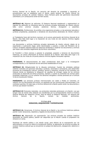 Archivo General de la Nación, sin perjuicio del derecho de propiedad y siguiendo el
procedimiento que se establezca para el efecto, podrá declarar de interés cultural los
documentos privados de carácter histórico. Estos formará parte del patrimonio documental
colombiano y en consecuencia serán de libre acceso.
ARTÍCULO 40. Régimen de estímulos. El Gobierno Nacional establecerá y reglamentará un
régimen de estímulos no tributarios para los archivos privados declarados de interés cultural,
tales como: premios anuales, asistencia técnica, divulgación y pasantías.
ARTÍCULO 41. Prohibiciones. Se prohíbe a los organismos privados y a las personas naturales o
jurídicas propietarias, poseedoras o tenedoras de documentos declarados de interés cultural:
a) Trasladarlos fuera del territorio nacional, sin la previa autorización del Archivo General de la
Nación. Esta falta dará lugar a la imposición de una multa de cien salarios mínimos legales
mensuales vigentes.
Los documentos y archivos históricos privados declarados de interés cultural, objeto de la
exportación o sustracción ilegal, serán decomisados y puestos a orden del Ministerio de la
Cultura. El Estado realizará todos los esfuerzos tendientes a repatriar los documentos y archivos
que hayan sido extraídos ilegalmente del territorio colombiano.
b) Transferir a título oneroso o gratuito la propiedad, posesión o tenencia de documentos
históricos, sin previa información al Archivo General de la Nación. Esta falta dará lugar a la
imposición de una multa de cincuenta salarios mínimos legales mensuales vigentes.
PARÁGRAFO. El desconocimiento de estas prohibiciones dará lugar a la investigación
correspondiente y a la imposición de las sanciones establecidas en la ley.
ARTÍCULO 42. Obligatoriedad de la cláusula contractual. Cuando las entidades públicas
celebren contratos con personas naturales o jurídicas, nacionales o extranjeras, para desarrollar
proyectos de investigación cultural, científica, técnica o industrial, incluirán en los contratos una
cláusula donde se establezca la obligación de aquéllas de entregar copias de los archivos
producidos en desarrollo de dichos proyectos, siempre y cuando no contraríen las normas sobre
propiedad intelectual y no se vulneren los derechos otorgados a dichas personas por el artículo
15 de la Constitución Política.
PARÁGRAFO. Las personas jurídicas internacionales con sedes o filiales en Colombia, en
relación con sus documentos de archivo, se regularán por las convenciones internacionales y los
contratos suscritos. En todo caso, el Archivo General de la Nación podrá recibir los documentos y
archivos que deseen transferir.
ARTÍCULO 43 Protocolos notariales. Los protocolos notariales pertenecen a la Nación. Los que
tengan más de treinta años deberán ser transferidos por la correspondiente notaría al Archivo
General Notarial del respectivo círculo. Para tal efecto el Gobierno Nacional, con asesoría del
Archivo General de la Nación, tomará las medidas pertinentes.
T I T U L O X
DONACION, ADQUISICION Y EXPROPIACION
ARTÍCULO 44. Donaciones. El Archivo General de la Nación y los archivos históricos públicos
podrán recibir donaciones, depósitos y legados de documentos históricos.
ARTÍCULO 45. Adquisición y/o expropiación. Los archivos privados de carácter histórico
declarados de interés público, podrán ser adquiridos por la Nación cuando el propietario los
ofreciere en venta.
Declárase de interés público o de interés social, para efectos de la expropiación por vía
administrativa a la que se refiere la Constitución Política, la adquisición de archivos privados de
carácter histórico-cultural que se encuentren en peligro de destrucción, desaparición, deterioro o
pérdida.
 