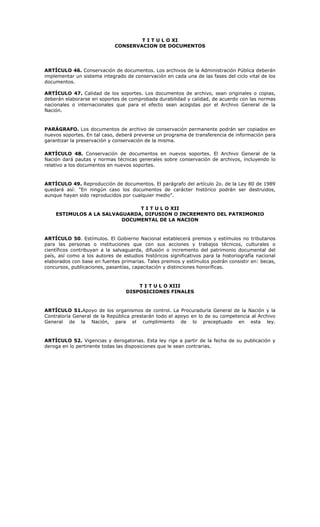 T I T U L O XI
CONSERVACION DE DOCUMENTOS
ARTÍCULO 46. Conservación de documentos. Los archivos de la Administración Pública deberán
implementar un sistema integrado de conservación en cada una de las fases del ciclo vital de los
documentos.
ARTÍCULO 47. Calidad de los soportes. Los documentos de archivo, sean originales o copias,
deberán elaborarse en soportes de comprobada durabilidad y calidad, de acuerdo con las normas
nacionales o internacionales que para el efecto sean acogidas por el Archivo General de la
Nación.
PARÁGRAFO. Los documentos de archivo de conservación permanente podrán ser copiados en
nuevos soportes. En tal caso, deberá preverse un programa de transferencia de información para
garantizar la preservación y conservación de la misma.
ARTÍCULO 48. Conservación de documentos en nuevos soportes. El Archivo General de la
Nación dará pautas y normas técnicas generales sobre conservación de archivos, incluyendo lo
relativo a los documentos en nuevos soportes.
ARTÍCULO 49. Reproducción de documentos. El parágrafo del artículo 2o. de la Ley 80 de 1989
quedará así: "En ningún caso los documentos de carácter histórico podrán ser destruidos,
aunque hayan sido reproducidos por cualquier medio".
T I T U L O XII
ESTIMULOS A LA SALVAGUARDA, DIFUSION O INCREMENTO DEL PATRIMONIO
DOCUMENTAL DE LA NACION
ARTÍCULO 50. Estímulos. El Gobierno Nacional establecerá premios y estímulos no tributarios
para las personas o instituciones que con sus acciones y trabajos técnicos, culturales o
científicos contribuyan a la salvaguarda, difusión o incremento del patrimonio documental del
país, así como a los autores de estudios históricos significativos para la historiografía nacional
elaborados con base en fuentes primarias. Tales premios y estímulos podrán consistir en: becas,
concursos, publicaciones, pasantías, capacitación y distinciones honoríficas.
T I T U L O XIII
DISPOSICIONES FINALES
ARTÍCULO 51.Apoyo de los organismos de control. La Procuraduría General de la Nación y la
Contraloría General de la República prestarán todo el apoyo en lo de su competencia al Archivo
General de la Nación, para el cumplimiento de lo preceptuado en esta ley.
ARTÍCULO 52. Vigencias y derogatorias. Esta ley rige a partir de la fecha de su publicación y
deroga en lo pertinente todas las disposiciones que le sean contrarias.
 