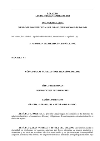 LEY N° 603
LEY DE 19 DE NOVIEMBRE DE 2014
EVO MORALES AYMA
PRESIDENTE CONSTITUCIONAL DEL ESTADO PLURINACIONAL DE BOLIVIA
Por cuanto, la Asamblea Legislativa Plurinacional, ha sancionado la siguiente Ley:
LA ASAMBLEA LEGISLATIVA PLURINACIONAL,
D E C R E T A :
CÓDIGO DE LAS FAMILIAS Y DEL PROCESO FAMILIAR
TÍTULO PRELIMINAR
DISPOSICIONES PRELIMINARES
CAPÍTULO PRIMERO
OBJETO, LAS FAMILIAS Y TUTELA DEL ESTADO
ARTÍCULO 1. (OBJETO). El presente Código regula los derechos de las familias, las
relaciones familiares y los derechos, deberes y obligaciones de sus integrantes, sin discriminación ni
distinción alguna.
ARTÍCULO 2. (LAS FAMILIAS Y TUTELA DEL ESTADO). Las familias, desde su
pluralidad, se conforman por personas naturales que deben interactuar de manera equitativa y
armoniosa, y se unen por relaciones afectivas emocionales y de parentesco por consanguinidad,
adopción, afinidad u otras formas, por un periodo indefinido de tiempo, protegido por el Estado, bajo
 