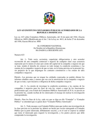 LEY 633 INSTITUTO CONTADORES PUBLICOS AUTORIZADOS DE LA
REPUBLICA DOMINICANA
Ley no. 633 sobre Contadores Públicos Autorizados, del 16 de junio del 1944, (Gaceta
Oficial no. 6095) (Modificada por el Art. 3 de la Ley no. 4611, de fecha 27 de diciembre
del 1956, Gaceta Oficial no. 8085
EL CONGRESO NACIONAL
En Nombre de la Republica Dominicana
HA DADO LA SIGUIENTE LEY:
Numero 633
Art. 1.- Todo socio, accionista, coparticipe obligacionista y otro acreedor
reconocido de una compañía comercial o negocio de cualquier clase cuya acreencia
represente por lo menos el cinco por ciento del capital de la compañía o negocio de que
se trate, tendrá el derecho de conocer en todo tiempo la condición económica y las
cuentas de la compañía o negocio de que se trate, en la forma prevista en la presente ley,
sin perjuicio de lo que dispongan los contratos constitutivos o los estatus de tales
compañías o negocios.
Párrafo.- Las personas que no tengan las calidades expresadas no podrán obtener los
informes aludidos antes, a menos que sea con la autorización de la compañía o negocio
de que se trate, o por iniciativa o diligencia de dicha compañía o negocio.
Art. 2.- La misión de investigar la condición económica y las cuentas de las
compañías o negocios para los fines de esta ley, estará a cargo de los funcionarios
profesionales que, con el titulo de Contadores Públicos Autorizados (C.P.A.) se prevén en
la presente ley, cuando reciban de los interesados el encargo de realizar la investigación
correspondiente.
Párrafo.- Para los fines de la ley, cada vez que se diga en ella “Contador” o “Contador
Publico” se entenderá que se quiere decir “Contador Publico Autorizado”.
Art. 3.- Todo encargo a un Contador Publico para que realice una investigación de
la clase prevista en la presente ley deberá ser hecho por escrito entregando al Contador
Publico por la parte interesada, debidamente suscrito, y en el cual se exprese la calidad
que tiene el interesado para requerir la investigación, y los puntos precios que debe
comprender la investigación.
 