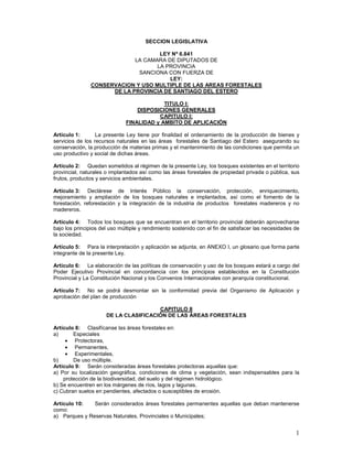 SECCION LEGISLATIVA

                                    LEY Nº 6.841
                            LA CAMARA DE DIPUTADOS DE
                                   LA PROVINCIA
                             SANCIONA CON FUERZA DE
                                       LEY:
               CONSERVACION Y USO MULTIPLE DE LAS AREAS FORESTALES
                     DE LA PROVINCIA DE SANTIAGO DEL ESTERO

                                           TITULO I:
                                  DISPOSICIONES GENERALES
                                         CAPITULO I:
                              FINALIDAD y AMBITO DE APLICACIÓN

Artículo 1:       La presente Ley tiene por finalidad el ordenamiento de la producción de bienes y
servicios de los recursos naturales en las áreas forestales de Santiago del Estero asegurando su
conservación, la producción de materias primas y el mantenimiento de las condiciones que permita un
uso productivo y social de dichas áreas.

Artículo 2: Quedan sometidos al régimen de la presente Ley, los bosques existentes en el territorio
provincial, naturales o implantados así como las áreas forestales de propiedad privada o pública, sus
frutos, productos y servicios ambientales.

Artículo 3: Declárese de Interés Público la conservación, protección, enriquecimiento,
mejoramiento y ampliación de los bosques naturales e implantados, así como el fomento de la
forestación, reforestación y la integración de la industria de productos forestales madereros y no
madereros.

Artículo 4: Todos los bosques que se encuentran en el territorio provincial deberán aprovecharse
bajo los principios del uso múltiple y rendimiento sostenido con el fin de satisfacer las necesidades de
la sociedad.

Artículo 5: Para la interpretación y aplicación se adjunta, en ANEXO I, un glosario que forma parte
integrante de la presente Ley.

Artículo 6: La elaboración de las políticas de conservación y uso de los bosques estará a cargo del
Poder Ejecutivo Provincial en concordancia con los principios establecidos en la Constitución
Provincial y La Constitución Nacional y los Convenios Internacionales con jerarquía constitucional.

Artículo 7: No se podrá desmontar sin la conformidad previa del Organismo de Aplicación y
aprobación del plan de producción

                                       CAPITULO II
                      DE LA CLASIFICACIÓN DE LAS ÁREAS FORESTALES

Artículo 8: Clasifícanse las áreas forestales en:
a)      Especiales
     • Protectoras,
     • Permanentes,
     • Experimentales,
b)      De uso múltiple.
Artículo 9: Serán consideradas áreas forestales protectoras aquellas que:
a) Por su localización geográfica, condiciones de clima y vegetación, sean indispensables para la
    protección de la biodiversidad, del suelo y del régimen hidrológico.
b) Se encuentren en los márgenes de ríos, lagos y lagunas.
c) Cubran suelos en pendientes, afectados o susceptibles de erosión.

Artículo 10:   Serán considerados áreas forestales permanentes aquellas que deban mantenerse
como:
a) Parques y Reservas Naturales, Provinciales o Municipales;


                                                                                                      1
 