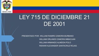 LEY 715 DE DICIEMBRE 21
DE 2001
PRESENTADO POR. WILLIAM RAMIRO ZAMORA BURBANO
WILLIAM ORLANDO ZAMORA IMBACUAN
WILLIAM ARMANDO ALMEIDA POLO
RISWAR ALEXANDER SANTACRUZ ROJAS.
 