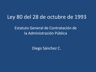 Ley 80 del 28 de octubre de 1993 Estatuto General de Contratación de la Administración Pública Diego Sánchez C. 