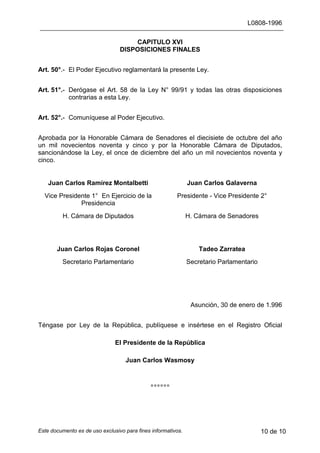 L0808-1996
Este documento es de uso exclusivo para fines informativos. 10 de 10
CAPITULO XVI
DISPOSICIONES FINALES
Art. 50°.- El Poder Ejecutivo reglamentará la presente Ley.
Art. 51°.- Derógase el Art. 58 de la Ley N° 99/91 y todas las otras disposiciones
contrarias a esta Ley.
Art. 52°.- Comuníquese al Poder Ejecutivo.
Aprobada por la Honorable Cámara de Senadores el diecisiete de octubre del año
un mil novecientos noventa y cinco y por la Honorable Cámara de Diputados,
sancionándose la Ley, el once de diciembre del año un mil novecientos noventa y
cinco.
Juan Carlos Ramírez Montalbetti Juan Carlos Galaverna
Vice Presidente 1° En Ejercicio de la
Presidencia
Presidente - Vice Presidente 2°
H. Cámara de Diputados H. Cámara de Senadores
Juan Carlos Rojas Coronel Tadeo Zarratea
Secretario Parlamentario Secretario Parlamentario
Asunción, 30 de enero de 1.996
Téngase por Ley de la República, publíquese e insértese en el Registro Oficial
El Presidente de la República
Juan Carlos Wasmosy
∗∗∗∗∗∗
 