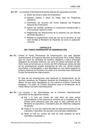 L0808-1996
Este documento es de uso exclusivo para fines informativos. 3 de 10
Art. 12°.- La Comisión Interinstitucional tendrá además las siguientes funciones:
a) Definir las zonas o áreas de erradicación:
b) Declarar predios o áreas de riesgo para los Programas
Sanitarios.
c) Administrar los recursos del Fondo Especial del Programa
Nacional de Erradicación;
d) Aplicar las medidas sanitarias en situaciones emergenciales a
nivel nacional, regional o local;
e) Reglamentar las disposiciones de la presente Ley por Decreto
del Poder Ejecutivo; y
f) Realizar la programación anual del uso de los recursos, la cual
será remitida al Ministerio de Hacienda así como su aplicación
mensual.
CAPÍTULO III
DEL FONDO PERMANENTE DE INDEMNIZACIÓN
Art. 13°.- Créase el Fondo Permanente de Indemnización que será aplicado
exclusivamente al Programa Nacional de Erradicación de la Fiebre Aftosa
para los casos de necesidad de sacrificio obligatorio o faena anticipada
obligatoria de animales enfermos, así como los gastos derivados de ello.
Dicho fondo se formará por un mínimo del 30% (treinta por ciento) del total
de las recaudaciones anuales emergentes de esta Ley, tendrá carácter
acumulativo e inembargable, y será depositado en una cuenta especial en
el Banco Nacional de Fomento a la orden de la Comisión Inter Institucional
/Fondo Permanente de Indemnización.
El resto de las recaudaciones será destinado al fortalecimiento de los
recursos operativos de Programa Nacional de Erradicación de la Fiebre
Aftosa, los que serán depositados en una cuenta en el Banco Central del
Paraguay a la orden de Fondos Operativos para la Erradicación de la
Fiebre Aftosa/ Comisión Interinstitucional.
Art. 14°.- Los recursos a ser administrados por la Comisión Interinstitucional
provendrán de las siguientes fuentes:
a) Del 1 % (uno por ciento) del valor aforo de cada animal
comercializado a nivel nacional al momento de su transferencia. Se
tomará como referencia para este pago el valor publicado por el
Ministerio de Agricultura y Ganadería para las diferentes categorías
de ganado;
b) Hasta el 1% (uno por ciento) del valor de cada animal bovino en pie
importado o exportado. De acuerdo a los aranceles establecidos;
c) Hasta el 0,25 (un cuarto) del valor de cada tonelada de carne
importada y exportada; y,
 