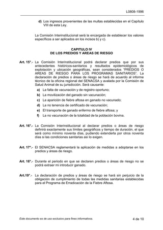L0808-1996
Este documento es de uso exclusivo para fines informativos. 4 de 10
d) Los ingresos provenientes de las multas establecidas en el Capítulo
VIII de esta Ley.
La Comisión Interinstitucional será la encargada de establecer los valores
específicos a ser aplicados en los incisos b) y c).
CAPITULO IV
DE LOS PREDIOS Y AREAS DE RIESGO
Art. 15°.- La Comisión Interinstitucional podrá declarar predios que por sus
antecedentes históricos-sanitarios y resultados epidemiológicos de
explotación y ubicación geográficas, sean considerados “PREDIOS O
AREAS DE RIESGO PARA LOS PROGRAMAS SANITARIOS”. La
declaración de predios o áreas de riesgo se hará de acuerdo al informe
técnico de la oficina regional del SENACSA y avalada por la Comisión de
Salud Animal de su jurisdicción. Será causante:
a) La falta de vacunación y de registro oportuno;
b) La movilización del ganado sin vacunación;
c) La aparición de fiebre aftosa en ganado no vacunado;
d) La no tenencia de certificado de vacunación;
e) El transporte de ganado enfermo de fiebre aftosa; y
f) La no vacunación de la totalidad de la población bovina.
Art. 16°.- La Comisión Interinstitucional al declarar predios o áreas de riesgo
definirá exactamente sus límites geográficos y tiempo de duración, el que
será como mínimo noventa días, pudiendo extenderla por otros noventa
días si las condiciones sanitarias así lo exigen.
Art. 17°.- El SENACSA reglamentará la aplicación de medidas a adoptarse en los
predios y áreas de riesgo.
Art. 18°.- Durante el periodo en que se declaren predios o áreas de riesgo no se
podrá extraer mi introducir ganado.
Art.19°.- La declaración de predios y áreas de riesgo se hará sin perjuicio de la
obligación de cumplimiento de todas las medidas sanitarias establecidas
para el Programa de Erradicación de la Fiebre Aftosa.
 