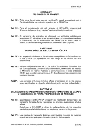 L0808-1996
Este documento es de uso exclusivo para fines informativos. 5 de 10
CAPÍTULO V
DEL CONTROL DE TRÁNSITO
Art. 20°.- Toda tropa de animales para su movilización estará acompañada por el
Certificado Oficial para tránsito expedido por el SENACSA.
Art. 21°.- Para el cumplimiento del Art. anterior el SENACSA implementará
“Puestos de Control fijos y móviles” dentro del territorio nacional.
Art. 22°.- El transporte de animales se efectuará en vehículos debidamente
autorizados. El tránsito en arreo se permitirá en circunstancias especiales
y únicamente con la autorización del SENACSA en cada caso. El
SENACSA elaborará la reglamentación pertinente a este Capítulo.
CAPITULO VI
DE LOS ANIMALES SUELTOS EN VIA PÚBLICA
Art. 23°.- No se permitirá la tenencia de animales susceptibles a la fiebre aftosa en
la vía pública por representar un alto riesgo en la difusión de esta
enfermedad.
Art. 24°.- Para el cumplimiento del Art. 23, el SENACSA suscribirá convenios con
las Municipalidades, Gobiernos Departamentales, el Ministerio del Interior,
el Ministerio de Obras Públicas y Comunicaciones y otras entidades
(ONG) que considere conveniente, a fin de establecer los procedimientos
correspondientes.
Art.25°.- Los animales enfermos de fiebre aftosa encontrados en la vía pública,
serán sacrificados, sin derecho a la indemnización prevista en la esta Ley.
CAPÍTULO VII
DEL REGISTRO DE HABILITACIÓN DE MEDIOS DE TRANSPORTE DE GANADO
Y HABILITACIÓN DE FERIAS, Y EXPOSICIONES DE ANIMALES.
Art. 26°.- Establécese en el SENACSA un registro de habilitación de los medios de
transporte (terrestre, fluvial y aéreo) de los animales susceptibles a fiebre
aftosa.
Autorízase al SENACSA a dictar la reglamentación de los requisitos
sanitarios para la habilitación de los medios de transporte de ganado.
Art. 27°.- Los medios de transporte deberán estar lavados (exentos de materias
orgánicas) antes y después de cada operación de transporte.
 