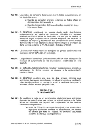 L0808-1996
Este documento es de uso exclusivo para fines informativos. 6 de 10
Art. 28°.- Los medios de transporte deberán ser desinfectados obligatoriamente en
los siguientes casos:
a) Cuando se constaten animales enfermos de fiebre aftosa en
dichos medios de transporte; y,
b) Cuando dichos medios de transporte deban ingresar en áreas
indemnes o libres.
Art. 29°.- El SENACSA establecerá los lugares donde serán desinfectados
obligatoriamente los medios de transporte utilizados con animales
enfermos de Fiebre Aftosa. La institución, una vez que los medios de
transporte hayan cumplido con la presente exigencia, les expedirá un
certificado de limpieza y desinfección. Los propietarios de dichos medios
de transporte deberán abonar una tasa determinada por la prestación de
dicho servicio conforme al Art. 18, inciso b) de la Ley N° 99/91.
Art. 30°.- La habilitación de los medios de transporte de ganado ocasionales será
autorizada por el SENACSA en cada caso.
Art.31°.- Los puestos de control fijos y móviles del SENACSA están encargados de
fiscalizar el cumplimiento de las disposiciones establecidas en este
Capítulo.
Art. 32°.- El SENACSA habilitará las ferias, remates y exposiciones de animales y
participantes de dichos eventos se ajustara a la reglamentación
correspondiente.
Art. 33°.- El SENACSA percibirá una tasa de diez jornales mínimos para
actividades diversas no especificadas por el primer registro y habilitación
y tres jornales mínimos por renovación anual de medios de transporte de
animales y ferias, remates y exposiciones.
CAPITULO VIII
DE LAS SANCIONES
Art. 34°.- Se establece la multa de un jornal mínimo diario legal para actividades
diversas no especificadas, por cabeza de animal sensible a la Fiebre
Aftosa no vacunado, sin perjuicio del cumplimiento de las medidas
sanitarias correspondiente.
a) Multa del 50% ( cincuenta por ciento ) del jornal mínimo diario
legal para actividades diversas no especificadas, por cabeza
de animal por falta de registro de animales vacunados
conforme a esta ley y sus reglamentos;
 