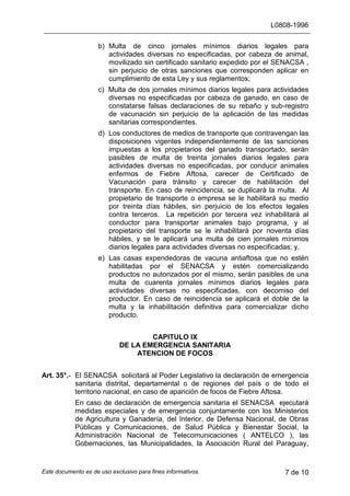 L0808-1996
Este documento es de uso exclusivo para fines informativos. 7 de 10
b) Multa de cinco jornales mínimos diarios legales para
actividades diversas no especificadas, por cabeza de animal,
movilizado sin certificado sanitario expedido por el SENACSA ,
sin perjuicio de otras sanciones que corresponden aplicar en
cumplimiento de esta Ley y sus reglamentos;
c) Multa de dos jornales mínimos diarios legales para actividades
diversas no especificadas por cabeza de ganado, en caso de
constatarse falsas declaraciones de su rebaño y sub-registro
de vacunación sin perjuicio de la aplicación de las medidas
sanitarias correspondientes.
d) Los conductores de medios de transporte que contravengan las
disposiciones vigentes independientemente de las sanciones
impuestas a los propietarios del ganado transportado, serán
pasibles de multa de treinta jornales diarios legales para
actividades diversas no especificadas, por conducir animales
enfermos de Fiebre Aftosa, carecer de Certificado de
Vacunación para tránsito y carecer de habilitación del
transporte. En caso de reincidencia, se duplicará la multa. Al
propietario de transporte o empresa se le habilitará su medio
por treinta días hábiles, sin perjuicio de los efectos legales
contra terceros. La repetición por tercera vez inhabilitará al
conductor para transportar animales bajo programa, y al
propietario del transporte se le inhabilitará por noventa días
hábiles, y se le aplicará una multa de cien jornales mínimos
diarios legales para actividades diversas no especificadas; y,
e) Las casas expendedoras de vacuna antiaftosa que no estén
habilitadas por el SENACSA y estén comercializando
productos no autorizados por el mismo, serán pasibles de una
multa de cuarenta jornales mínimos diarios legales para
actividades diversas no especificadas, con decomiso del
productor. En caso de reincidencia se aplicará el doble de la
multa y la inhabilitación definitiva para comercializar dicho
producto.
CAPITULO IX
DE LA EMERGENCIA SANITARIA
ATENCION DE FOCOS
Art. 35°.- El SENACSA solicitará al Poder Legislativo la declaración de emergencia
sanitaria distrital, departamental o de regiones del país o de todo el
territorio nacional, en caso de aparición de focos de Fiebre Aftosa.
En caso de declaración de emergencia sanitaria el SENACSA ejecutará
medidas especiales y de emergencia conjuntamente con los Ministerios
de Agricultura y Ganadería, del Interior, de Defensa Nacional, de Obras
Públicas y Comunicaciones, de Salud Pública y Bienestar Social, la
Administración Nacional de Telecomunicaciones ( ANTELCO ), las
Gobernaciones, las Municipalidades, la Asociación Rural del Paraguay,
 