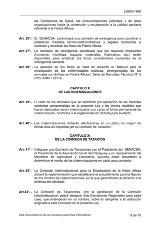 L0808-1996
Este documento es de uso exclusivo para fines informativos. 8 de 10
las Comisiones de Salud, las circunscripciones judiciales y de otras
organizaciones hasta la contención y recuperación a la calidad sanitaria
referente a la Fiebre Aftosa.
Art. 36°.- El SENACSA conformará una comisión de emergencia para coordinar y
establecer medidas técnico-administrativas y legales tendientes a
controlar y erradicar los focos de Fiebre Aftosa.
Art. 37°.- La comisión de emergencia coordinará que los recursos necesarios
(humanos, movilidad, equipos, materiales, financieros, etc.) estén
disponibles para erradicar los focos considerados causantes de la
emergencia sanitaria.
Art. 38°. - La atención en los focos se hará de acuerdo al “Manual para la
erradicación de las enfermedades exóticas, emergenciales de los
animales con énfasis en Fiebre Aftosa”, Serie de Manuales Técnicos N° 5
OPS /OMS / CPFA.
CAPITULO X
DE LAS INDEMNIZACIONES
Art. 39°.- El valor de los animales que se sacrifican por aplicación de las medidas
sanitarias comprendidas en la presente Ley y los bienes muebles que
fueran destruidos serán indemnizados con cargo al fondo permanente de
indemnización, conforme a la reglamentación dictada para el efecto.
Art. 40°.- Las indemnizaciones deberán efectivizarse en un plazo no mayor de
treinta días de expedida por la Comisión de Tasación.
CAPITULO XI
DE LA COMISION DE TASACION
Art. 41°.- Intégrase una Comisión de Tasaciones con el Presidente del SENACSA,
el Presidente de la Asociación Rural del Paraguay y un representante del
Ministerio de Agricultura y Ganadería, quienes están facultados a
determinar el monto de las indemnizaciones en cada caso concreto.
Art. 42°.- La Comisión Interinstitucional para la Erradicación de la fiebre aftosa
dictará la reglamentación que establecerá el procedimiento para la fijación
de los montos de indemnizaciones, en la que garantizarán el derecho a la
defensa del afectado.
Art.43°.-. La Comisión de Tasaciones, con la aprobación de la Comisión
Interinstitucional, podrá designar Sub-Comisiones Regionales para cada
caso, que entenderán en su nombre, sobre lo atingente a la atribución
asignada a esta Comisión en la presente Ley.
 