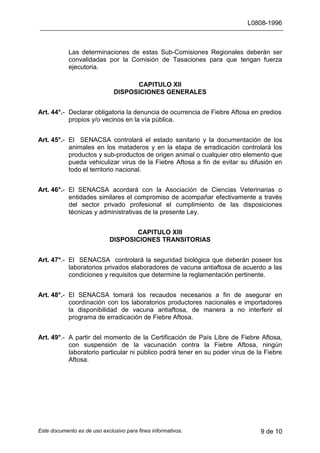 L0808-1996
Este documento es de uso exclusivo para fines informativos. 9 de 10
Las determinaciones de estas Sub-Comisiones Regionales deberán ser
convalidadas por la Comisión de Tasaciones para que tengan fuerza
ejecutoria.
CAPITULO XII
DISPOSICIONES GENERALES
Art. 44°.- Declarar obligatoria la denuncia de ocurrencia de Fiebre Aftosa en predios
propios y/o vecinos en la vía pública.
Art. 45°.- El SENACSA controlará el estado sanitario y la documentación de los
animales en los mataderos y en la etapa de erradicación controlará los
productos y sub-productos de origen animal o cualquier otro elemento que
pueda vehiculizar virus de la Fiebre Aftosa a fin de evitar su difusión en
todo el territorio nacional.
Art. 46°.- El SENACSA acordará con la Asociación de Ciencias Veterinarias o
entidades similares el compromiso de acompañar efectivamente a través
del sector privado profesional el cumplimiento de las disposiciones
técnicas y administrativas de la presente Ley.
CAPITULO XIII
DISPOSICIONES TRANSITORIAS
Art. 47°.- El SENACSA controlará la seguridad biológica que deberán poseer los
laboratorios privados elaboradores de vacuna antiaftosa de acuerdo a las
condiciones y requisitos que determine la reglamentación pertinente.
Art. 48°.- El SENACSA tomará los recaudos necesarios a fin de asegurar en
coordinación con los laboratorios productores nacionales e importadores
la disponibilidad de vacuna antiaftosa, de manera a no interferir el
programa de erradicación de Fiebre Aftosa.
Art. 49°.- A partir del momento de la Certificación de País Libre de Fiebre Aftosa,
con suspensión de la vacunación contra la Fiebre Aftosa, ningún
laboratorio particular ni público podrá tener en su poder virus de la Fiebre
Aftosa.
 
