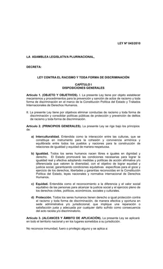 LEY Nº 045/2010



LA ASAMBLEA LEGISLATIVA PLURINACIONAL,


DECRETA:


        LEY CONTRA EL RACISMO Y TODA FORMA DE DISCRIMINACIÓN

                                  CAPÍTULO I
                           DISPOSICIONES GENERALES

Artículo 1. (OBJETO Y OBJETIVOS). I. La presente Ley tiene por objeto establecer
mecanismos y procedimientos para la prevención y sanción de actos de racismo y toda
forma de discriminación en el marco de la Constitución Política del Estado y Tratados
Internacionales de Derechos Humanos.

II. La presente Ley tiene por objetivos eliminar conductas de racismo y toda forma de
    discriminación y consolidar políticas públicas de protección y prevención de delitos
    de racismo y toda forma de discriminación.

Artículo 2. (PRINCIPIOS GENERALES). La presente Ley se rige bajo los principios
de:

   a) Interculturalidad. Entendida como la interacción entre las culturas, que se
      constituye en instrumento para la cohesión y convivencia armónica y
      equilibrada entre todos los pueblos y naciones para la construcción de
      relaciones de igualdad y equidad de manera respetuosa.

   b) Igualdad. Todos los seres humanos nacen libres e iguales en dignidad y
      derecho. El Estado promoverá las condiciones necesarias para lograr la
      igualdad real y efectiva adoptando medidas y políticas de acción afirmativa y/o
      diferenciada que valoren la diversidad, con el objetivo de lograr equidad y
      justicia social, garantizando condiciones equitativas específicas para el goce y
      ejercicio de los derechos, libertades y garantías reconocidas en la Constitución
      Política del Estado, leyes nacionales y normativa internacional de Derechos
      Humanos.

   c) Equidad. Entendida como el reconocimiento a la diferencia y el valor social
      equitativo de las personas para alcanzar la justicia social y el ejercicio pleno de
      los derechos civiles, políticos, económicos, sociales y culturales.

   d) Protección. Todos los seres humanos tienen derecho a igual protección contra
      el racismo y toda forma de discriminación, de manera efectiva y oportuna en
      sede administrativa y/o jurisdiccional, que implique una reparación o
      satisfacción justa y adecuada por cualquier daño sufrido como consecuencia
      del acto racista y/o discriminatorio.

Artículo 3. (ALCANCES Y ÁMBITO DE APLICACIÓN). La presente Ley se aplicará
en todo el territorio nacional y en los lugares sometidos a su jurisdicción.

No reconoce inmunidad, fuero o privilegio alguno y se aplica a:
 