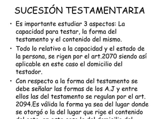 SUCESIÓN TESTAMENTARIA Es importante estudiar 3 aspectos: La capacidad para testar, la forma del testamento y el contenido del mismo. Todo lo relativo a la capacidad y el estado de la persona, se rigen por el art.2070 siendo así aplicable en este caso el domicilio del testador. Con respecto a la forma del testamento se debe señalar las formas de los A.J y entre ellos las del testamento se regulan por el art. 2094.Es válida la forma ya sea del lugar donde se otorgó o la del lugar que rige el contenido del acto, en este caso la del domicilio del causante. 