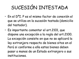 SUCESIÓN INTESTADA En el DºI. P es el mismo factor de conexión el que se utiliza en la sucesión testada (domicilio del testador).  Es importante comentar el art.2101, que dispone una excepción a la regla del art.2100. La excepción consiste en que no se aplicará la ley extranjera respecto de bienes sitos en el Perú si conforme a ella estos bienes deben pasar a manos de un Estado extranjero o sus instituciones. 
