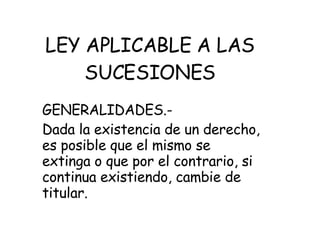 LEY APLICABLE A LAS SUCESIONES GENERALIDADES.- Dada la existencia de un derecho, es posible que el mismo se extinga o que por el contrario, si continua existiendo, cambie de titular.  