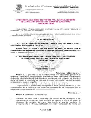 Ley que Regula las Bases del Permiso para el Establecimiento de las Casas de Empeño en
el Estado de Guanajuato y sus Municipios
H. CONGRESO DEL ESTADO DE GUANAJUATO Expidió: LXII Legislatura
Secretaria General Publicada: P.O. Núm. 166, Tercera Parte, 17-10-2014
Instituto de Investigaciones Legislativas Última Reforma: P.O. Núm. 153, Tercera Parte, 01-08-2019
Página 1 de 18
LEY QUE REGULA LAS BASES DEL PERMISO PARA EL ESTABLECIMIENTO
DE LAS CASAS DE EMPEÑO EN EL ESTADO DE GUANAJUATO
Y SUS MUNICIPIOS
MIGUEL MÁRQUEZ MÁRQUEZ, GOBERNADOR CONSTITUCIONAL DEL ESTADO LIBRE Y SOBERANO DE
GUANAJUATO, A LOS HABITANTES DEL MISMO SABED:
QUE EL H. CONGRESO CONSTITUCIONAL DEL ESTADO LIBRE Y SOBERANO DE GUANAJUATO, HA TENIDO
A BIEN DIRIGIRME EL SIGUIENTE:
DECRETO NÚMERO 184
LA SEXAGÉSIMA SEGUNDA LEGISLATURA CONSTITUCIONAL DEL ESTADO LIBRE Y
SOBERANO DE GUANAJUATO, D E C R E TA:
Artículo Único. Se expide la Ley que Regula las Bases del Permiso para el
Establecimiento de las Casas de Empeño en el Estado de Guanajuato y sus Municipios, para
quedar en los siguientes términos:
LEY QUE REGULA LAS BASES DEL PERMISO PARA EL ESTABLECIMIENTO
DE LAS CASAS DE EMPEÑO EN EL ESTADO DE GUANAJUATO
Y SUS MUNICIPIOS
Capítulo I
Disposiciones generales
Naturaleza y objeto de la Ley
Artículo 1. La presente Ley es de orden público y de observancia general en el
Estado de Guanajuato y tiene por objeto establecer las bases relacionadas con el permiso
estatal que deben obtener los establecimientos mercantiles cuyo propósito sea realizar u
ofertar al público la celebración de contratos de mutuo con interés y garantía prendaria
conocidos como casas de empeño.
La aplicación de la presente Ley corresponde al Poder Ejecutivo del Estado y a los
ayuntamientos, en el ámbito de sus respectivas competencias, de conformidad con lo
dispuesto en este ordenamiento.
Fines de la Ley
Artículo 2. Son fines de la presente Ley:
I. Establecer las bases para la expedición del permiso estatal relacionado a los
establecimientos mercantiles cuyo propósito sea realizar u ofertar al público la
celebración de contratos de mutuo con interés y garantía prendaria; lo
correspondiente al refrendo, modificación, reposición y cancelación del mismo; así
 