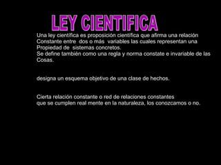 LEY CIENTIFICA Una ley científica es proposición científica que afirma una relación Constante entre dos o más variables las cuales representan una Propiedad de sistemas concretos. Se define también como una regla y norma constate e invariable de las Cosas. designa un esquema objetivo de una clase de hechos. Cierta relación constante o red de relaciones constantes que se cumplen real mente en la naturaleza, los conozcamos o no.