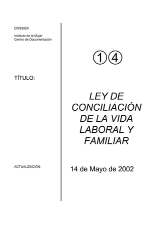 DOSSIER

Instituto de la Mujer
Centro de Documentación




TÍTULO:


                             LEY DE
                          CONCILIACIÓN
                           DE LA VIDA
                           LABORAL Y
                            FAMILIAR

ACTUALIZACIÓN:
                          14 de Mayo de 2002
 