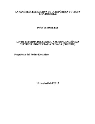 LA ASAMBLEA LEGISLATIVA DE LA REPÚBLICA DE COSTA
RICA DECRETA:
PROYECTO DE LEY
LEY DE REFORMA DEL CONSEJO NACIONAL ENSEÑANZA
SUPERIOR UNIVERSITARIA PRIVADA (CONESUP)
Propuesta del Poder Ejecutivo
16 de abril del 2015
 
